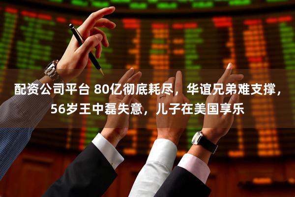 配资公司平台 80亿彻底耗尽，华谊兄弟难支撑，56岁王中磊失意，儿子在美国享乐