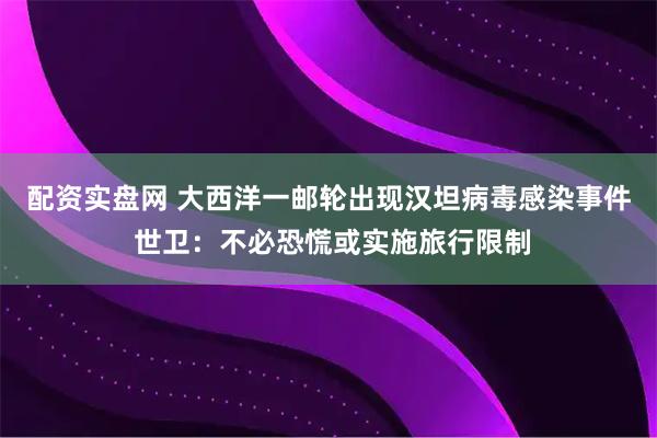 配资实盘网 大西洋一邮轮出现汉坦病毒感染事件 世卫：不必恐慌或实施旅行限制