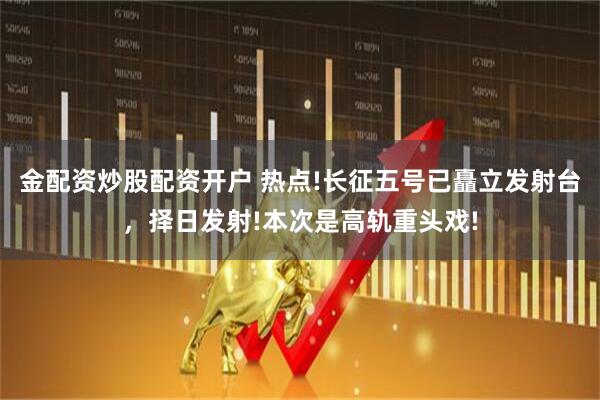 金配资炒股配资开户 热点!长征五号已矗立发射台，择日发射!本次是高轨重头戏!
